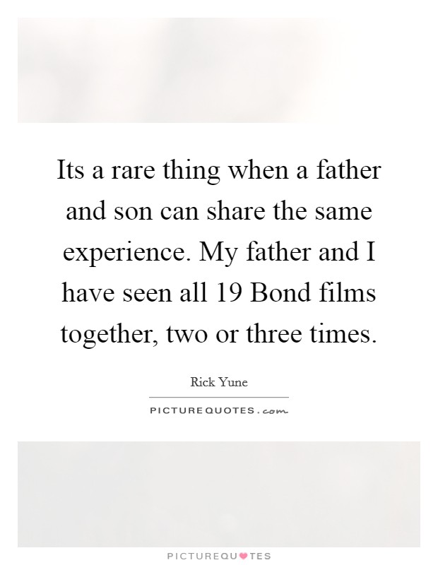 Its a rare thing when a father and son can share the same experience. My father and I have seen all 19 Bond films together, two or three times Picture Quote #1