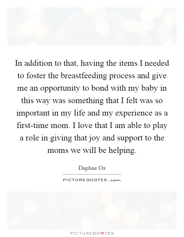 In addition to that, having the items I needed to foster the breastfeeding process and give me an opportunity to bond with my baby in this way was something that I felt was so important in my life and my experience as a first-time mom. I love that I am able to play a role in giving that joy and support to the moms we will be helping Picture Quote #1