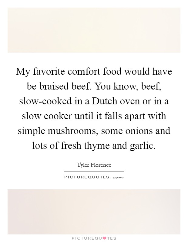 My favorite comfort food would have be braised beef. You know, beef, slow-cooked in a Dutch oven or in a slow cooker until it falls apart with simple mushrooms, some onions and lots of fresh thyme and garlic Picture Quote #1