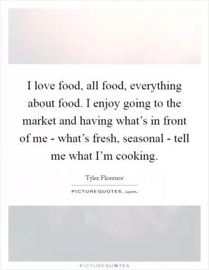 I love food, all food, everything about food. I enjoy going to the market and having what’s in front of me - what’s fresh, seasonal - tell me what I’m cooking Picture Quote #1