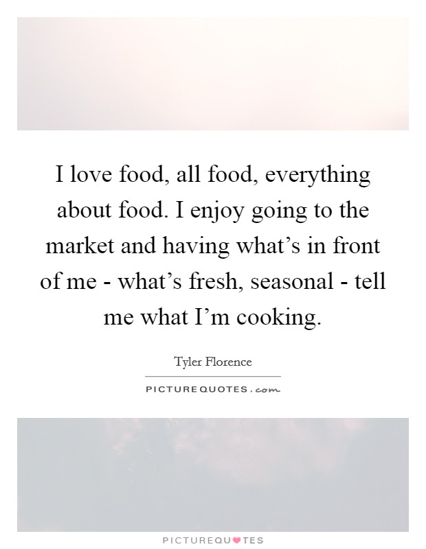 I love food, all food, everything about food. I enjoy going to the market and having what's in front of me - what's fresh, seasonal - tell me what I'm cooking Picture Quote #1