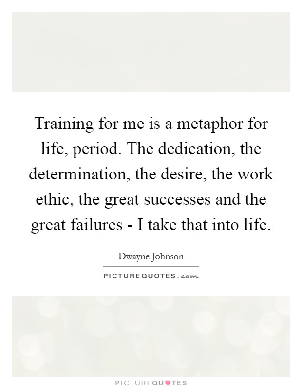 Training for me is a metaphor for life, period. The dedication, the determination, the desire, the work ethic, the great successes and the great failures - I take that into life Picture Quote #1