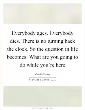Everybody ages. Everybody dies. There is no turning back the clock. So the question in life becomes: What are you going to do while you’re here Picture Quote #1