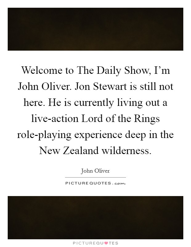 Welcome to The Daily Show, I'm John Oliver. Jon Stewart is still not here. He is currently living out a live-action Lord of the Rings role-playing experience deep in the New Zealand wilderness Picture Quote #1