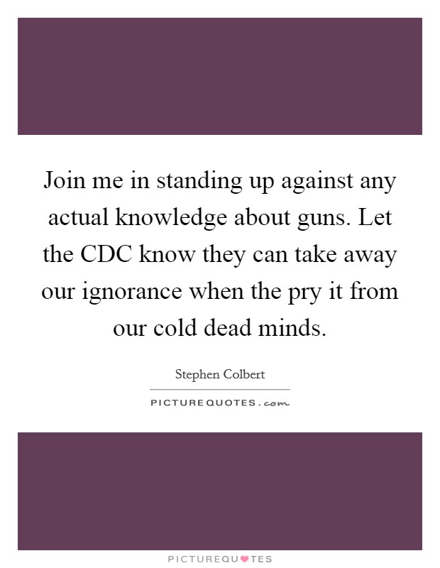 Join me in standing up against any actual knowledge about guns. Let the CDC know they can take away our ignorance when the pry it from our cold dead minds Picture Quote #1