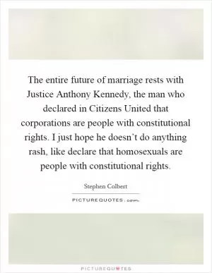 The entire future of marriage rests with Justice Anthony Kennedy, the man who declared in Citizens United that corporations are people with constitutional rights. I just hope he doesn’t do anything rash, like declare that homosexuals are people with constitutional rights Picture Quote #1