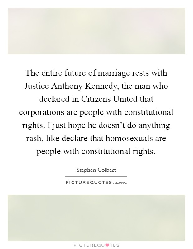 The entire future of marriage rests with Justice Anthony Kennedy, the man who declared in Citizens United that corporations are people with constitutional rights. I just hope he doesn't do anything rash, like declare that homosexuals are people with constitutional rights Picture Quote #1
