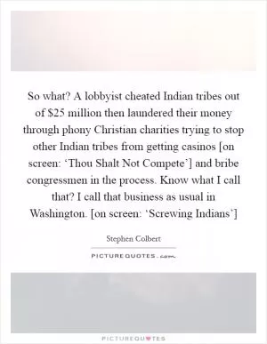 So what? A lobbyist cheated Indian tribes out of $25 million then laundered their money through phony Christian charities trying to stop other Indian tribes from getting casinos [on screen: ‘Thou Shalt Not Compete’] and bribe congressmen in the process. Know what I call that? I call that business as usual in Washington. [on screen: ‘Screwing Indians’] Picture Quote #1