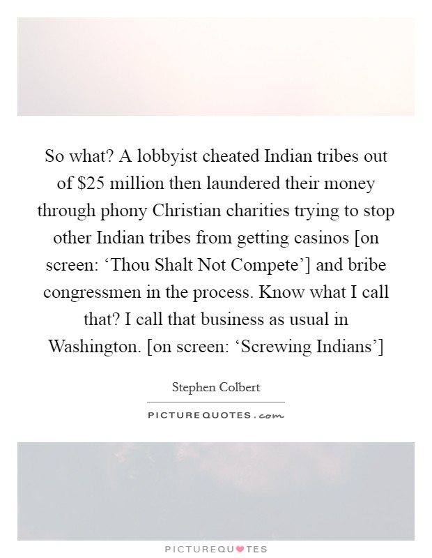 So what? A lobbyist cheated Indian tribes out of $25 million then laundered their money through phony Christian charities trying to stop other Indian tribes from getting casinos [on screen: ‘Thou Shalt Not Compete'] and bribe congressmen in the process. Know what I call that? I call that business as usual in Washington. [on screen: ‘Screwing Indians'] Picture Quote #1