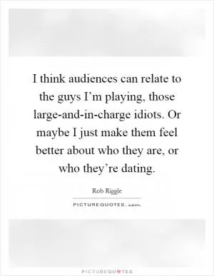 I think audiences can relate to the guys I’m playing, those large-and-in-charge idiots. Or maybe I just make them feel better about who they are, or who they’re dating Picture Quote #1