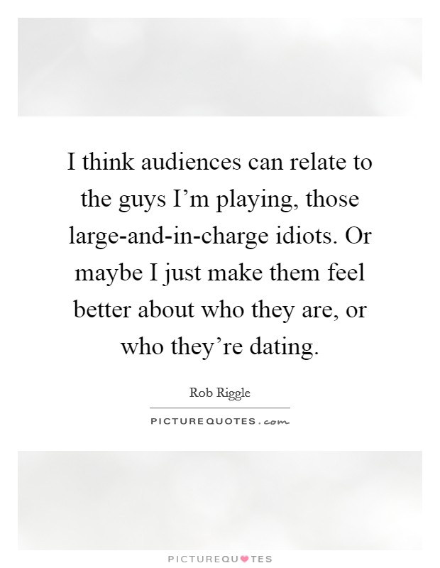 I think audiences can relate to the guys I'm playing, those large-and-in-charge idiots. Or maybe I just make them feel better about who they are, or who they're dating Picture Quote #1