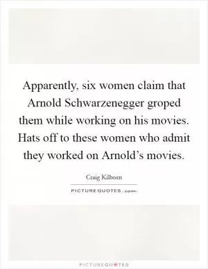 Apparently, six women claim that Arnold Schwarzenegger groped them while working on his movies. Hats off to these women who admit they worked on Arnold’s movies Picture Quote #1