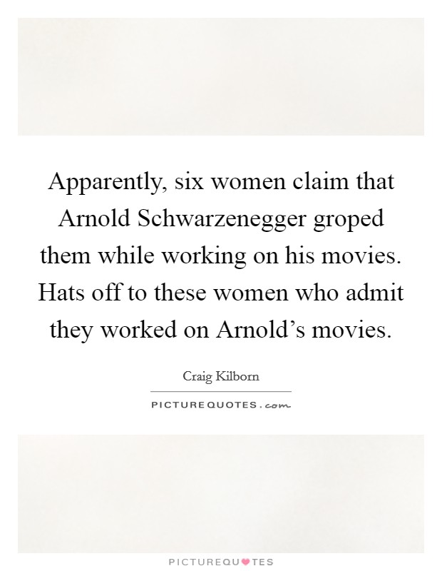 Apparently, six women claim that Arnold Schwarzenegger groped them while working on his movies. Hats off to these women who admit they worked on Arnold's movies Picture Quote #1