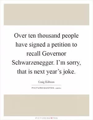 Over ten thousand people have signed a petition to recall Governor Schwarzenegger. I’m sorry, that is next year’s joke Picture Quote #1