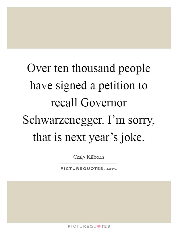 Over ten thousand people have signed a petition to recall Governor Schwarzenegger. I'm sorry, that is next year's joke Picture Quote #1