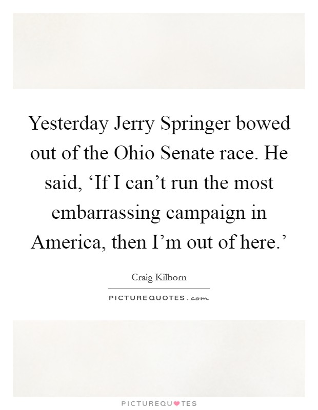 Yesterday Jerry Springer bowed out of the Ohio Senate race. He said, ‘If I can't run the most embarrassing campaign in America, then I'm out of here.' Picture Quote #1