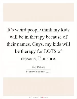 It’s weird people think my kids will be in therapy because of their names. Guys, my kids will be therapy for LOTS of reasons, I’m sure Picture Quote #1
