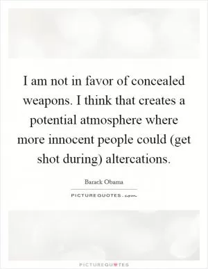 I am not in favor of concealed weapons. I think that creates a potential atmosphere where more innocent people could (get shot during) altercations Picture Quote #1