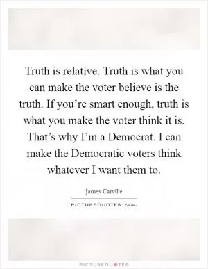 Truth is relative. Truth is what you can make the voter believe is the truth. If you’re smart enough, truth is what you make the voter think it is. That’s why I’m a Democrat. I can make the Democratic voters think whatever I want them to Picture Quote #1