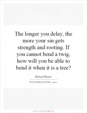 The longer you delay, the more your sin gets strength and rooting. If you cannot bend a twig, how will you be able to bend it when it is a tree? Picture Quote #1