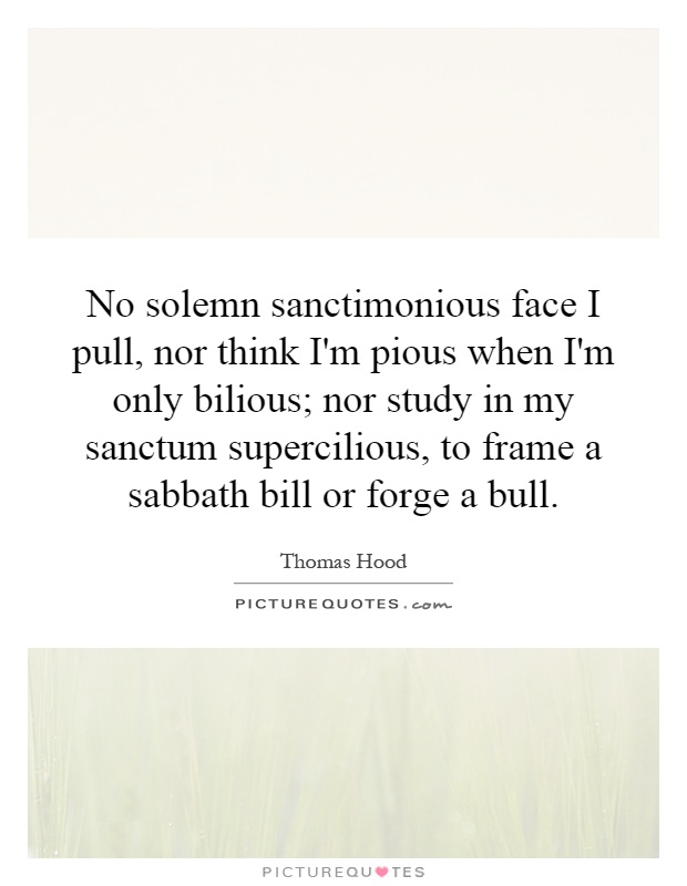 No solemn sanctimonious face I pull, nor think I'm pious when I'm only bilious; nor study in my sanctum supercilious, to frame a sabbath bill or forge a bull Picture Quote #1