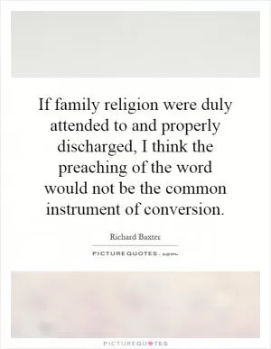 If family religion were duly attended to and properly discharged, I think the preaching of the word would not be the common instrument of conversion Picture Quote #1