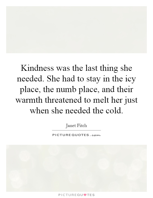 Kindness was the last thing she needed. She had to stay in the icy place, the numb place, and their warmth threatened to melt her just when she needed the cold Picture Quote #1