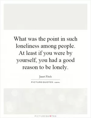 What was the point in such loneliness among people. At least if you were by yourself, you had a good reason to be lonely Picture Quote #1