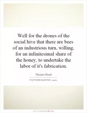 Well for the drones of the social hive that there are bees of an industrious turn, willing, for an infinitesimal share of the honey, to undertake the labor of it's fabrication Picture Quote #1