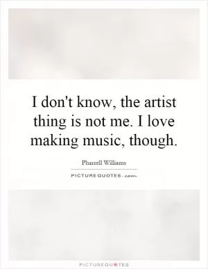 I don't know, the artist thing is not me. I love making music, though Picture Quote #1