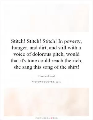 Stitch! Stitch! Stitch! In poverty, hunger, and dirt, and still with a voice of dolorous pitch, would that it's tone could reach the rich, she sang this song of the shirt! Picture Quote #1