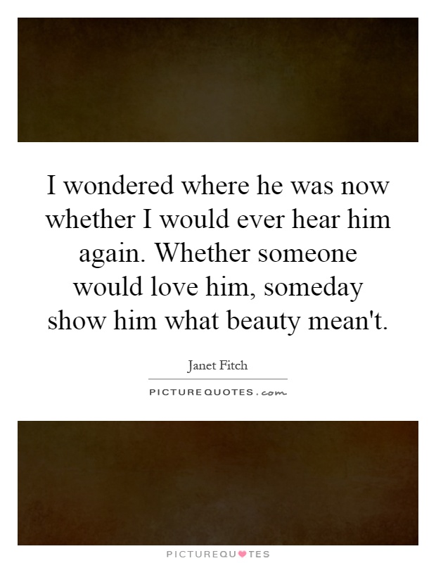 I wondered where he was now whether I would ever hear him again. Whether someone would love him, someday show him what beauty mean't Picture Quote #1