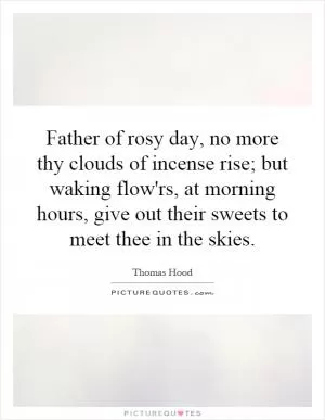 Father of rosy day, no more thy clouds of incense rise; but waking flow'rs, at morning hours, give out their sweets to meet thee in the skies Picture Quote #1