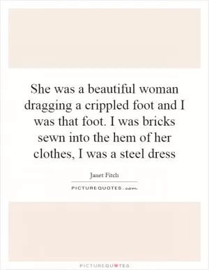 She was a beautiful woman dragging a crippled foot and I was that foot. I was bricks sewn into the hem of her clothes, I was a steel dress Picture Quote #1