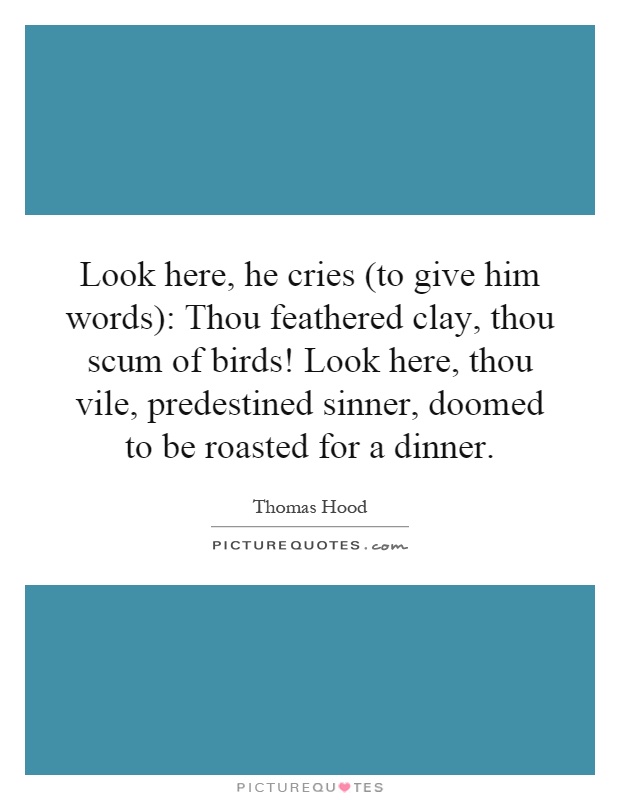 Look here, he cries (to give him words): Thou feathered clay, thou scum of birds! Look here, thou vile, predestined sinner, doomed to be roasted for a dinner Picture Quote #1