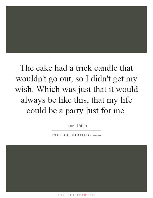 The cake had a trick candle that wouldn't go out, so I didn't get my wish. Which was just that it would always be like this, that my life could be a party just for me Picture Quote #1