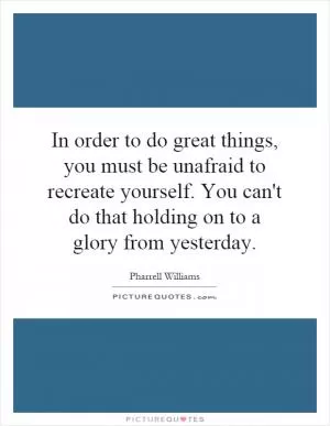 In order to do great things, you must be unafraid to recreate yourself. You can't do that holding on to a glory from yesterday Picture Quote #1