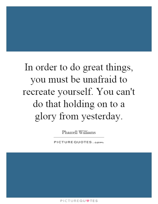 In order to do great things, you must be unafraid to recreate yourself. You can't do that holding on to a glory from yesterday Picture Quote #1