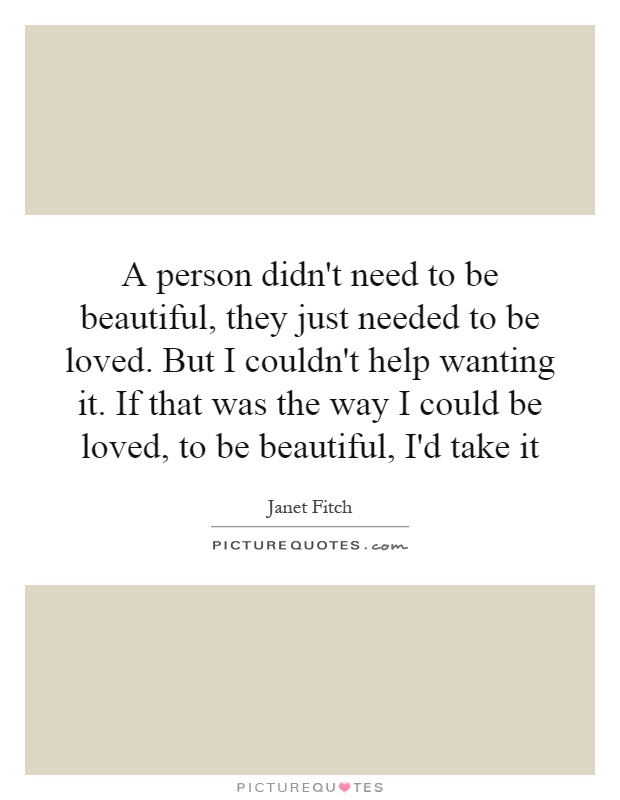 A person didn't need to be beautiful, they just needed to be loved. But I couldn't help wanting it. If that was the way I could be loved, to be beautiful, I'd take it Picture Quote #1