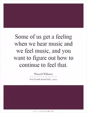 Some of us get a feeling when we hear music and we feel music, and you want to figure out how to continue to feel that Picture Quote #1