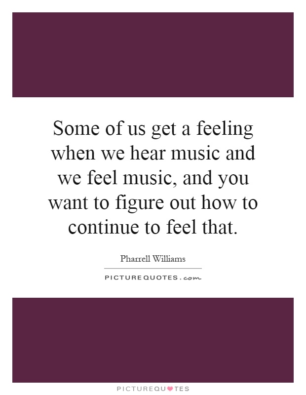 Some of us get a feeling when we hear music and we feel music, and you want to figure out how to continue to feel that Picture Quote #1