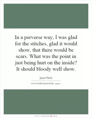 In a perverse way, I was glad for the stitches, glad it would show, that there would be scars. What was the point in just being hurt on the inside? It should bloody well show Picture Quote #1