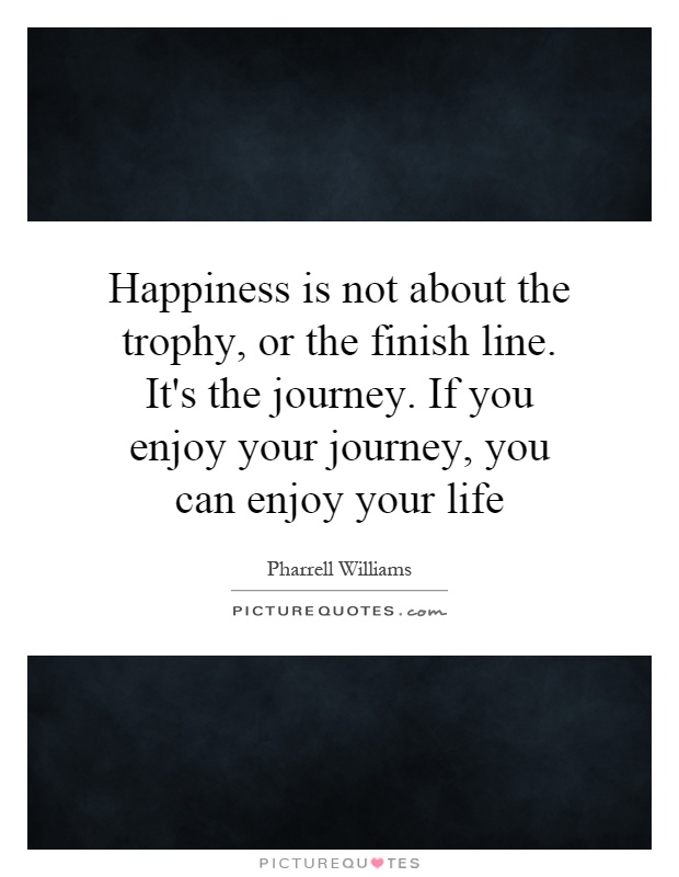 Happiness is not about the trophy, or the finish line. It's the journey. If you enjoy your journey, you can enjoy your life Picture Quote #1