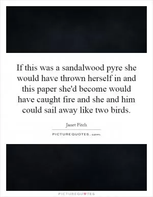 If this was a sandalwood pyre she would have thrown herself in and this paper she'd become would have caught fire and she and him could sail away like two birds Picture Quote #1