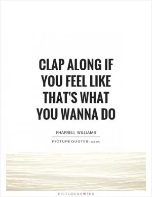 Clap along if you feel like that's what you wanna do Picture Quote #1