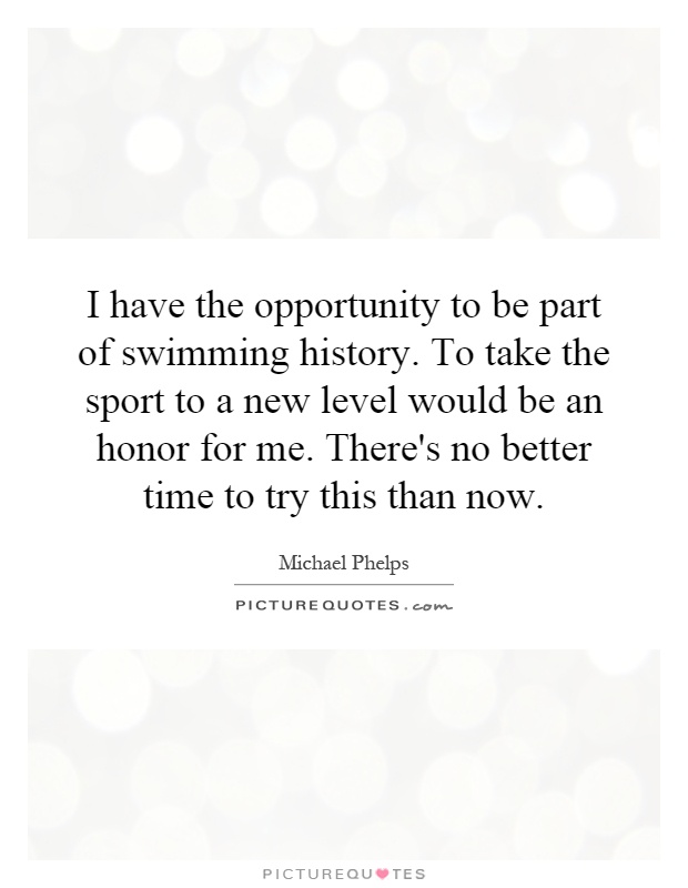 I have the opportunity to be part of swimming history. To take the sport to a new level would be an honor for me. There's no better time to try this than now Picture Quote #1