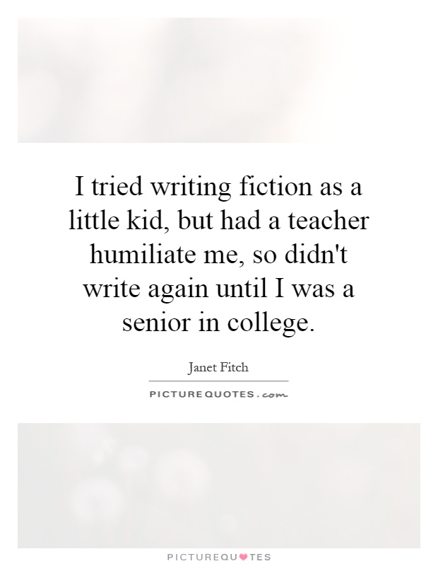 I tried writing fiction as a little kid, but had a teacher humiliate me, so didn't write again until I was a senior in college Picture Quote #1