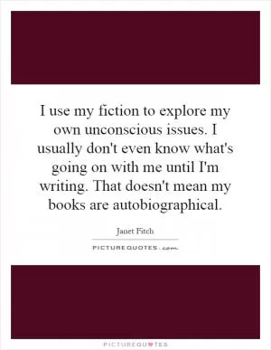 I use my fiction to explore my own unconscious issues. I usually don't even know what's going on with me until I'm writing. That doesn't mean my books are autobiographical Picture Quote #1