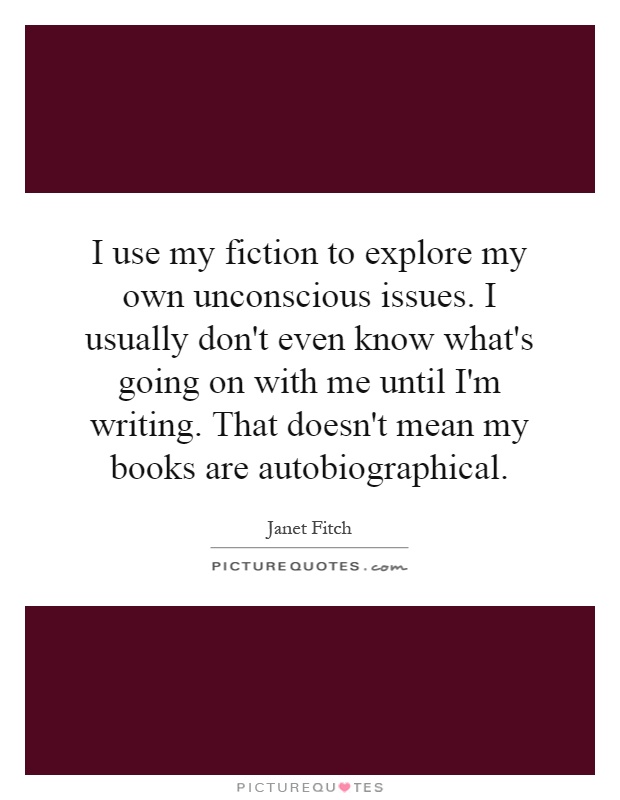 I use my fiction to explore my own unconscious issues. I usually don't even know what's going on with me until I'm writing. That doesn't mean my books are autobiographical Picture Quote #1