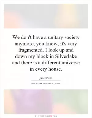 We don't have a unitary society anymore, you know; it's very fragmented. I look up and down my block in Silverlake and there is a different universe in every house Picture Quote #1
